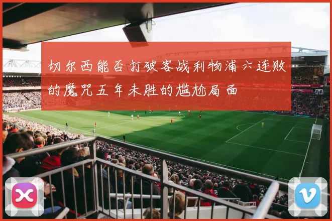 切尔西能否打破客战利物浦六连败的魔咒五年未胜的尴尬局面