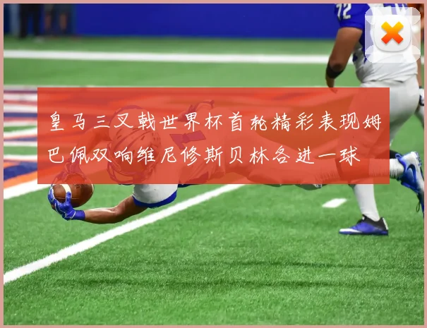 皇马三叉戟世界杯首轮精彩表现姆巴佩双响维尼修斯贝林各进一球