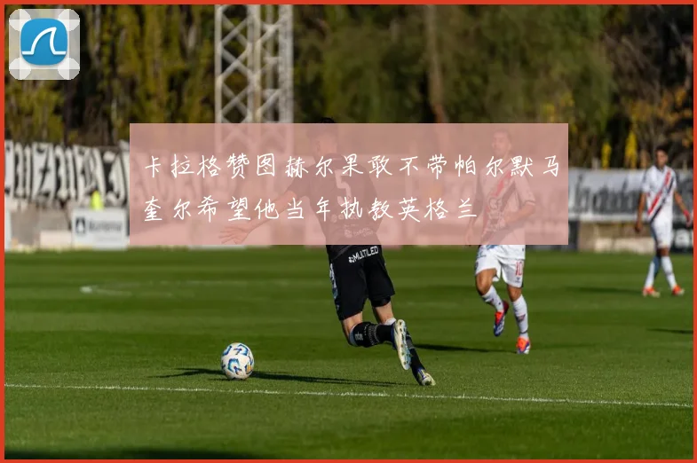 卡拉格赞图赫尔果敢不带帕尔默马奎尔希望他当年执教英格兰
