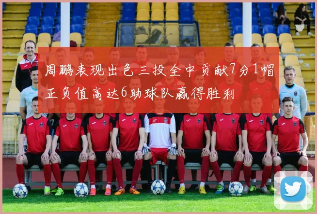 周鹏表现出色三投全中贡献7分1帽正负值高达6助球队赢得胜利