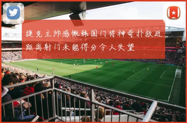 捷克主帅感慨韩国门将神奇扑救近距离射门未能得分令人失望