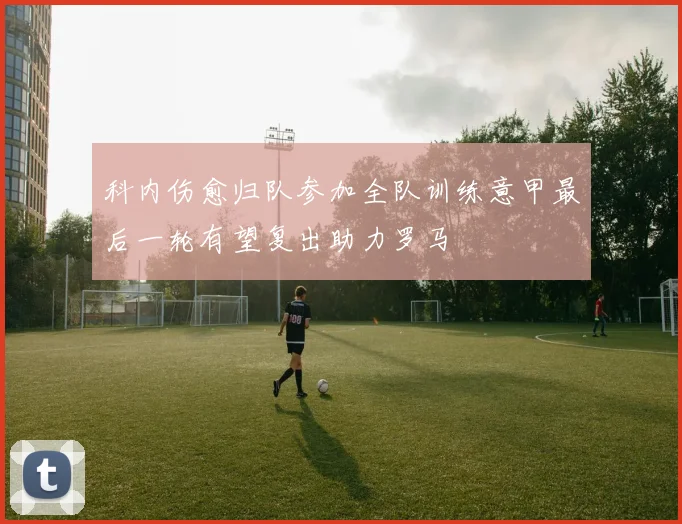科内伤愈归队参加全队训练意甲最后一轮有望复出助力罗马