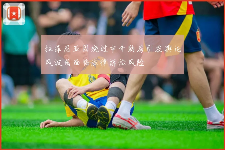 拉菲尼亚因绕过中介购房引发舆论风波或面临法律诉讼风险