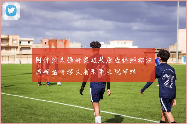阿什拉夫强奸案进展原告律师称证据确凿将移交省刑事法院审理