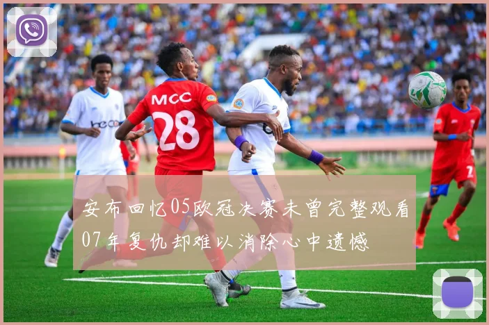 安布回忆05欧冠决赛未曾完整观看07年复仇却难以消除心中遗憾