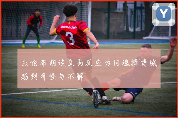 杰伦布朗谈交易反应为何选择费城感到奇怪与不解