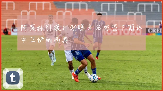 阿莫林引援计划曝光或将签下葡体中卫伊纳西奥
