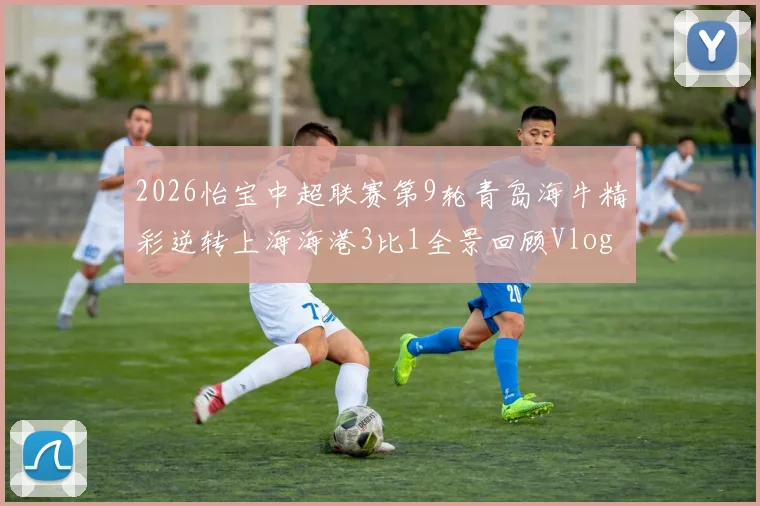 2026怡宝中超联赛第9轮青岛海牛精彩逆转上海海港3比1全景回顾Vlog