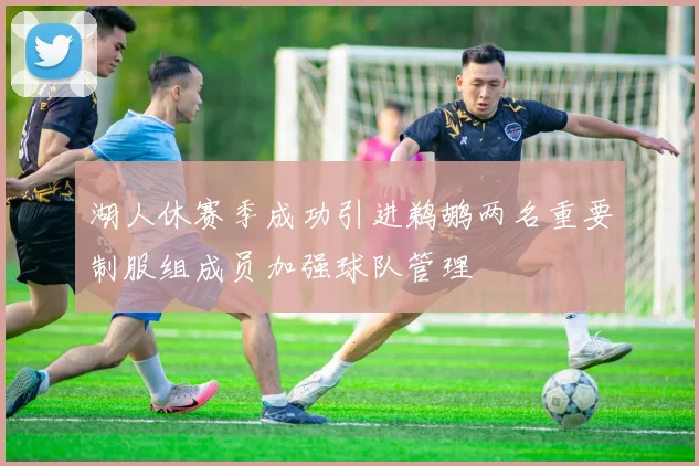 湖人休赛季成功引进鹈鹕两名重要制服组成员加强球队管理