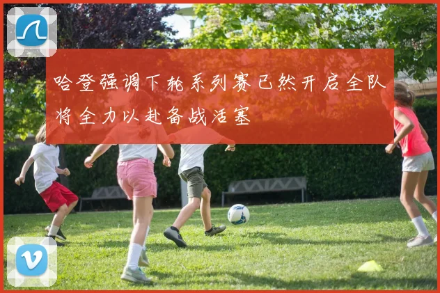 哈登强调下轮系列赛已然开启全队将全力以赴备战活塞